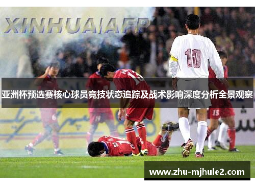 亚洲杯预选赛核心球员竞技状态追踪及战术影响深度分析全景观察