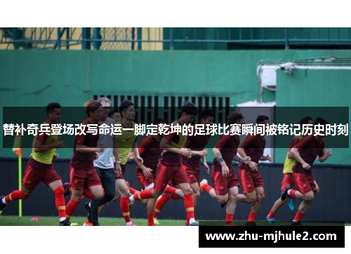 替补奇兵登场改写命运一脚定乾坤的足球比赛瞬间被铭记历史时刻 替补奇兵登场改写命运一脚定乾坤的足球比赛瞬间被铭记历史时刻