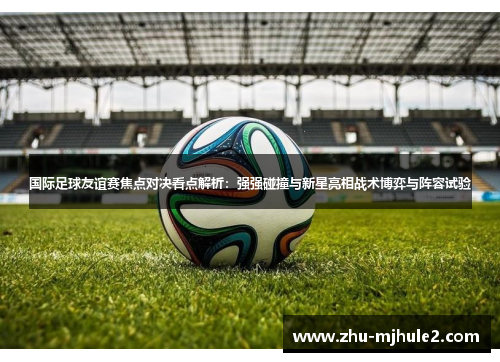国际足球友谊赛焦点对决看点解析：强强碰撞与新星亮相战术博弈与阵容试验