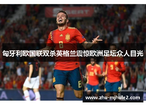 匈牙利欧国联双杀英格兰震惊欧洲足坛众人目光 匈牙利欧国联双杀英格兰震惊欧洲足坛众人目光