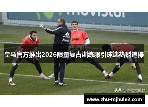 皇马官方推出2026限量复古训练服引球迷热烈追捧