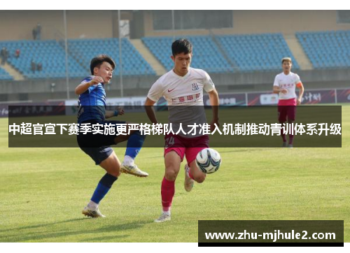 中超官宣下赛季实施更严格梯队人才准入机制推动青训体系升级