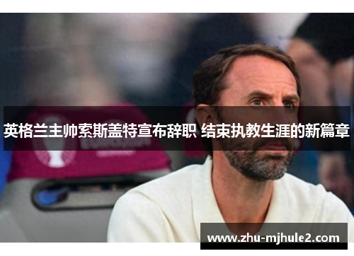 英格兰主帅索斯盖特宣布辞职 结束执教生涯的新篇章
