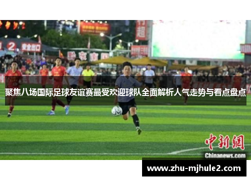聚焦八场国际足球友谊赛最受欢迎球队全面解析人气走势与看点盘点