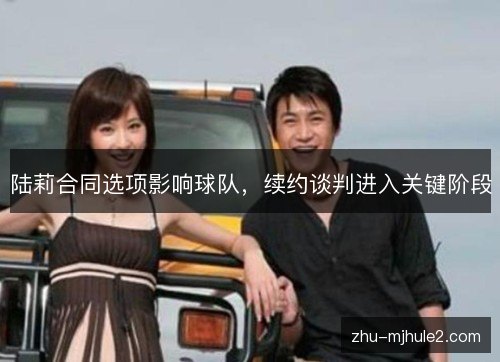 陆莉合同选项影响球队,续约谈判进入关键阶段 陆莉合同选项影响球队,续约谈判进入关键阶段